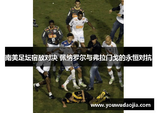 南美足坛宿敌对决 佩纳罗尔与弗拉门戈的永恒对抗
